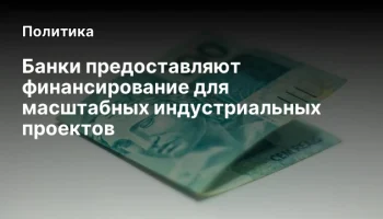 Банки предоставляют финансирование для масштабных индустриальных проектов